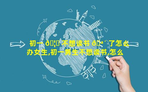 初一 🦁 不想读书 🪴 了怎么办女生,初一男生不想读书,怎么办